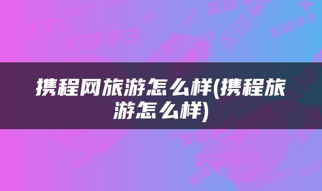 携程网旅游怎么样(携程旅游怎么样)