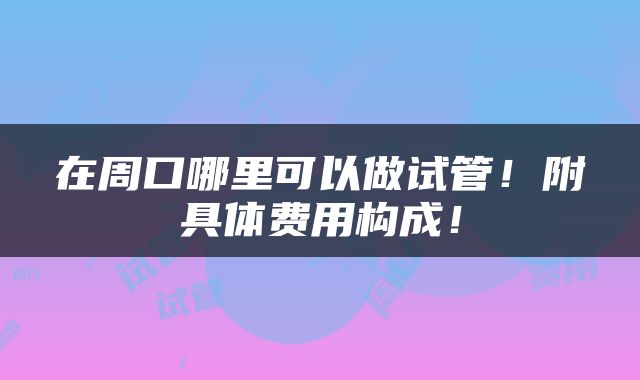 在周口哪里可以做试管！附具体费用构成！