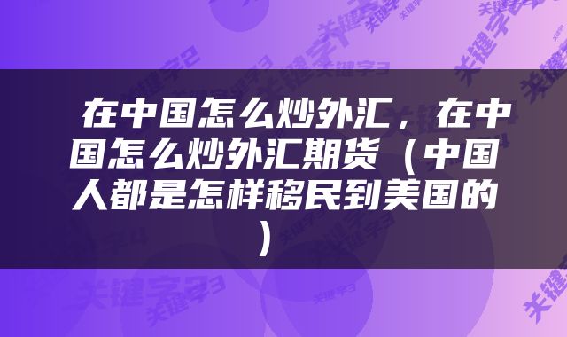 在中国怎么炒外汇,在中国怎么炒外汇期货(中国人都是怎样移民到美国的)