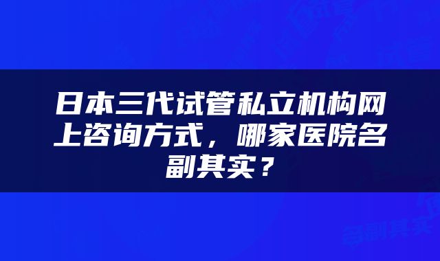 日本三代试管私立机构网上咨询方式，哪家医院名副其实？