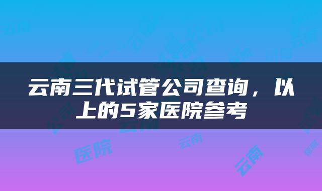 云南三代试管公司查询，以上的5家医院参考
