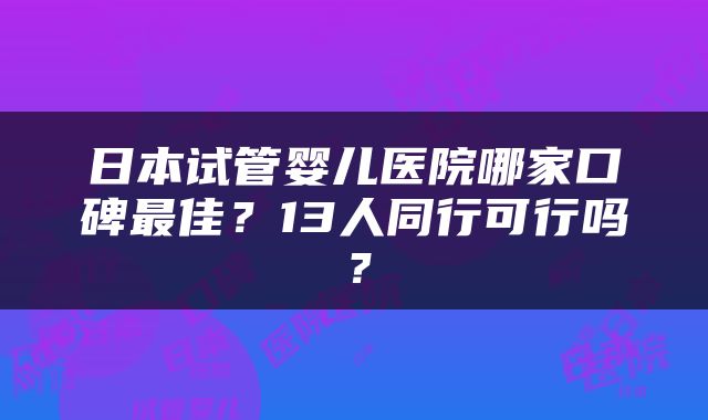 日本试管婴儿医院哪家口碑最佳？13人同行可行吗？