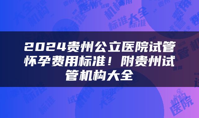 2024贵州公立医院试管怀孕费用标准！附贵州试管机构大全