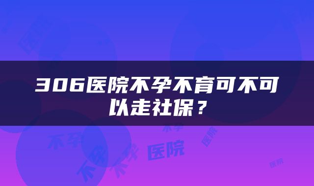 306医院不孕不育可不可以走社保？