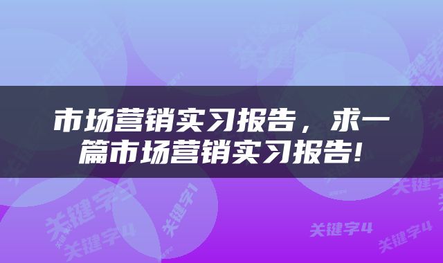 市场营销实习报告,求一篇市场营销实习报告!