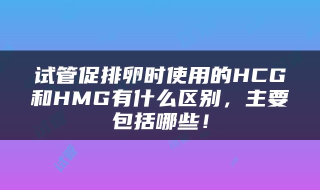 试管促排卵时使用的HCG和HMG有什么区别，主要包括哪些！