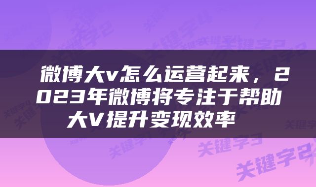  微博大v怎么运营起来，2023年微博将专注于帮助大V提升变现效率 