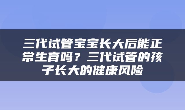 三代试管宝宝长大后能正常生育吗？三代试管的孩子长大的健康风险