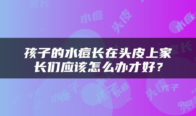 孩子的水痘长在头皮上家长们应该怎么办才好？