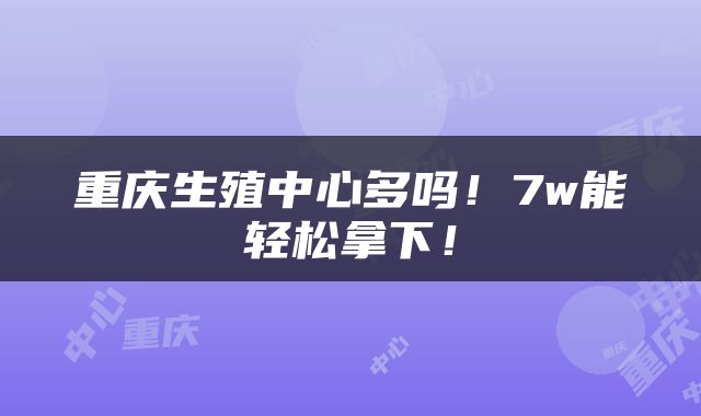 重庆生殖中心多吗！7w能轻松拿下！