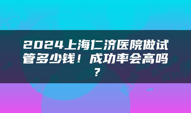 2024上海仁济医院做试管多少钱！成功率会高吗？