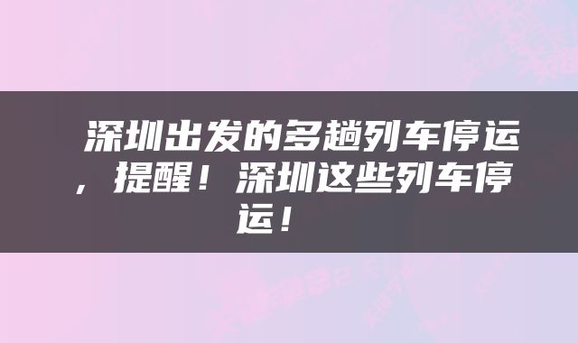  深圳出发的多趟列车停运，提醒！深圳这些列车停运！ 