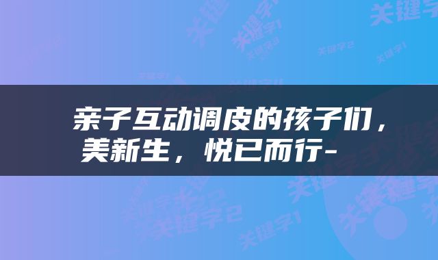  亲子互动调皮的孩子们，美新生，悦已而行- 