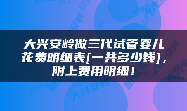 大兴安岭做三代试管婴儿花费明细表[一共多少钱]，附上费用明细！