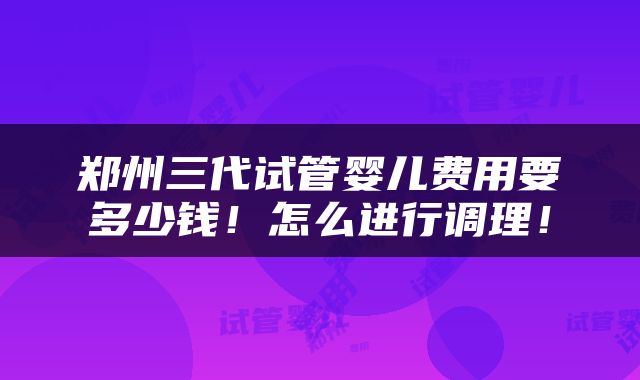 郑州三代试管婴儿费用要多少钱！怎么进行调理！