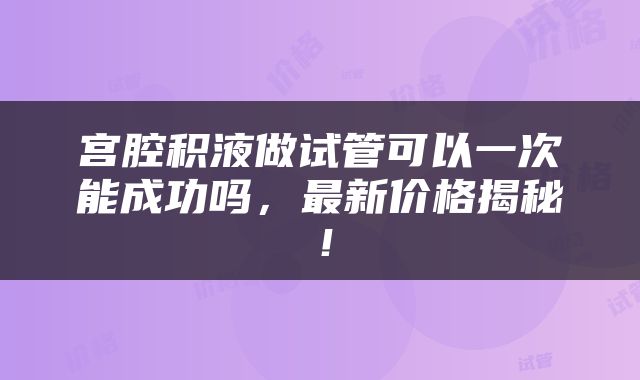 宫腔积液做试管可以一次能成功吗，最新价格揭秘！