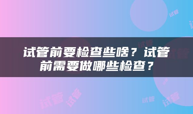 试管前要检查些啥？试管前需要做哪些检查？