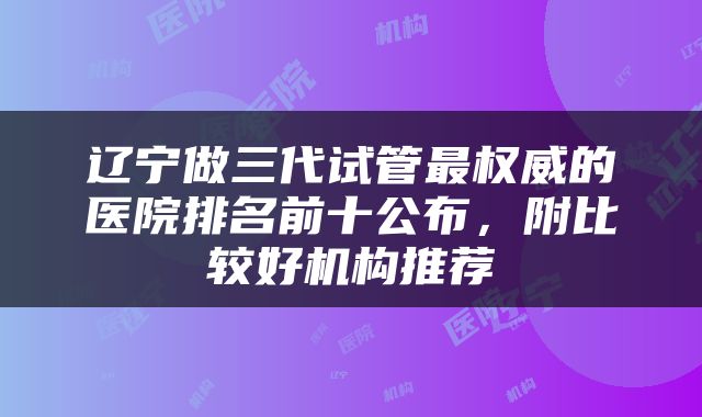 辽宁做三代试管最权威的医院排名前十公布，附比较好机构推荐