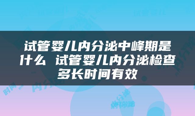 试管婴儿内分泌中峰期是什么 试管婴儿内分泌检查多长时间有效