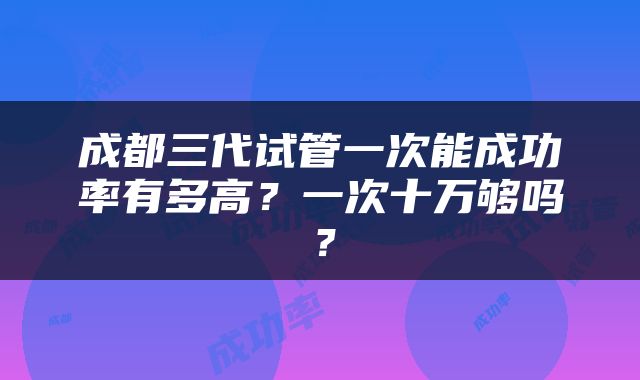 成都三代试管一次能成功率有多高？一次十万够吗？