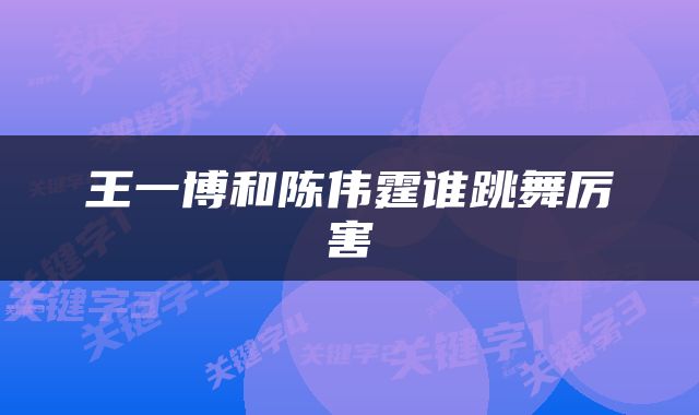 王一博和陈伟霆谁跳舞厉害