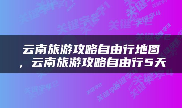 云南旅游攻略自由行地图，云南旅游攻略自由行5天