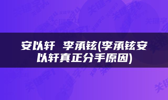 安以轩 李承铉(李承铉安以轩真正分手原因)