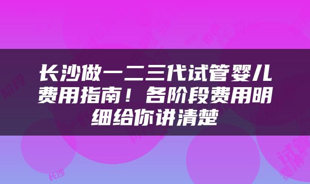 长沙做一二三代试管婴儿费用指南！各阶段费用明细给你讲清楚