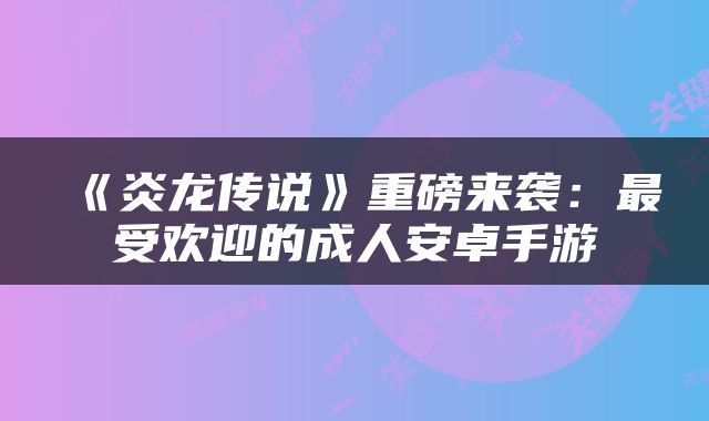 《炎龙传说》重磅来袭：最受欢迎的成人安卓手游