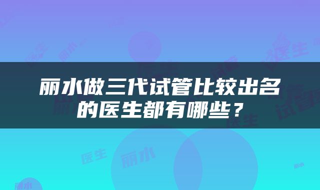 丽水做三代试管比较出名的医生都有哪些？