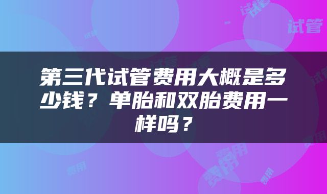 第三代试管费用大概是多少钱？单胎和双胎费用一样吗？