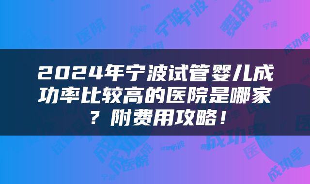 2024年宁波试管婴儿成功率比较高的医院是哪家？附费用攻略！