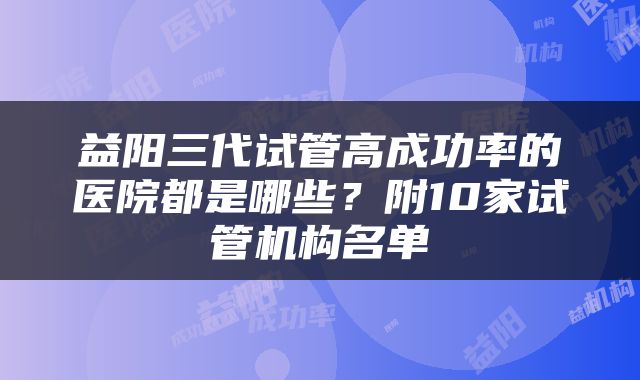 益阳三代试管高成功率的医院都是哪些？附10家试管机构名单