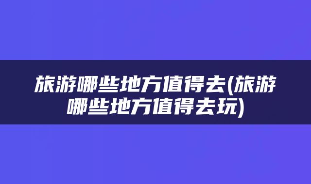 旅游哪些地方值得去(旅游哪些地方值得去玩)