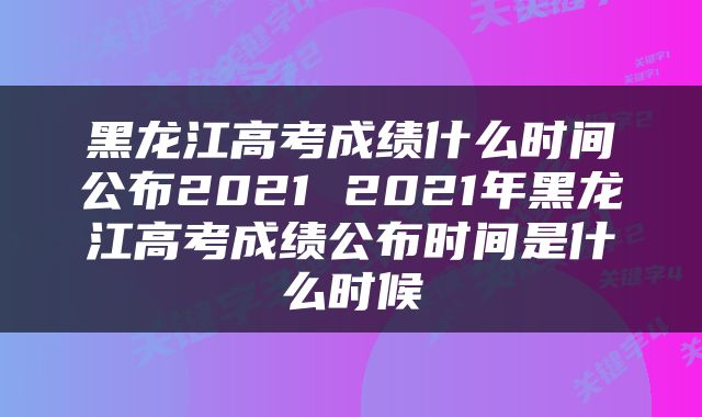 黑龙江高考成绩什么时间公布2021 2021年黑龙江高考成绩公布时间是什么时候
