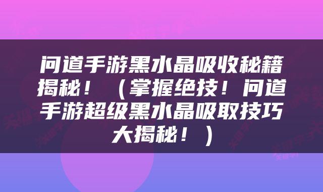 问道手游黑水晶吸收秘籍揭秘！（掌握绝技！问道手游超级黑水晶吸取技巧大揭秘！）