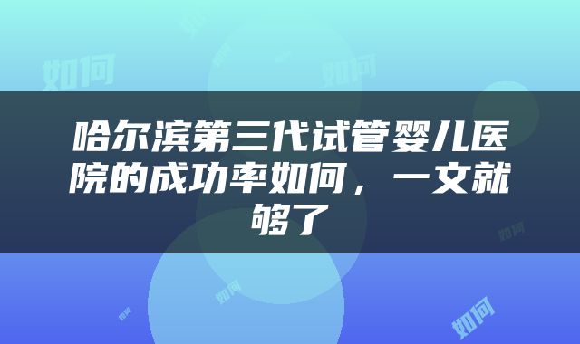 哈尔滨第三代试管婴儿医院的成功率如何，一文就够了