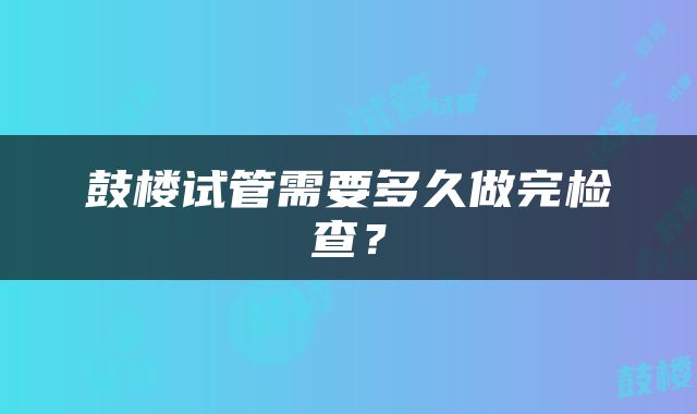 鼓楼试管需要多久做完检查?