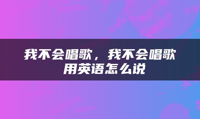 我不会唱歌，我不会唱歌 用英语怎么说