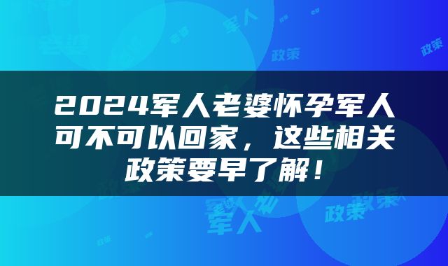 2024军人老婆怀孕军人可不可以回家，这些相关政策要早了解！