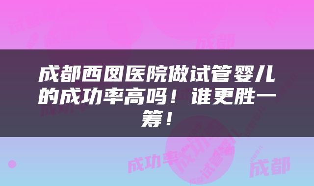 成都西囡医院做试管婴儿的成功率高吗！谁更胜一筹！