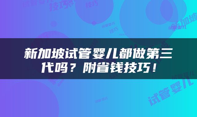 新加坡试管婴儿都做第三代吗？附省钱技巧！