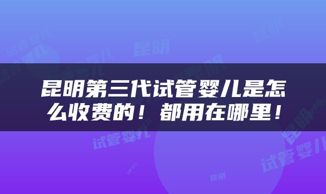 昆明第三代试管婴儿是怎么收费的！都用在哪里！