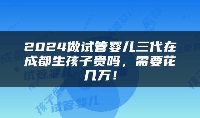 2024做试管婴儿三代在成都生孩子贵吗，需要花几万！