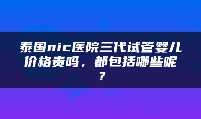 泰国nic医院三代试管婴儿价格贵吗，都包括哪些呢？
