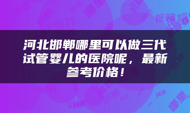 河北邯郸哪里可以做三代试管婴儿的医院呢，最新参考价格！