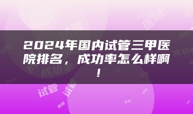 2024年国内试管三甲医院排名，成功率怎么样啊！