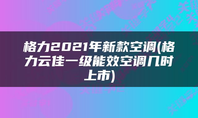 格力2021年新款空调(格力云佳一级能效空调几时上市)