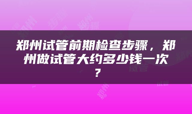 郑州试管前期检查步骤，郑州做试管大约多少钱一次？