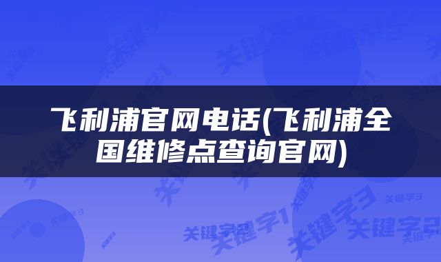 飞利浦官网电话(飞利浦全国维修点查询官网)